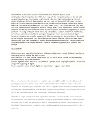 Dalam UU ITE diatur bahwa informasi elektronik/dokumen elektronik dan/atau hasil
cetaknya(buktidigital)merupakan alat bukti hukum yang sah, dan merupakan perluasan dari alat bukti
yang sah sesuai dengan hukum acara yang berlaku di Indonesia. Tapi, tidak sembarang informasi
elektronik/dokumen elektronik dapat dijadikan alat bukti yang sah. Menurut UU ITE, suatu informasi
elektronik/ dokumen elektronik dinyatakan sah untuk dijadikan alat bukti apabila menggunakan sistem
elektronik yang sesuai dengan ketentuan yang diatur dalam UU ITE, yaitu sistem elektronik yang andal
dan aman, serta memenuhi persyaratan minimum sebagai berikut: dapat menampilkan kembali informasi
elektronik dan/atau dokumen elektronik secara utuh sesuai dengan masa retensi yang ditetapkan dengan
peraturan perundang- undangan, dapat melindungi ketersediaan, keutuhan, keotentikan, kerahasiaan,
dan keteraksesan informasi elektronik dalam penyelenggaraan sistem elektronik tersebut; dapat
beroperasi sesuai dengan prosedur atau petunjuk dalam penyelenggaraan systemelektronik, dilengkapi
dengan prosedur atau petunjuk yang diumumkan dengan bahasa, informasi, atau simbol yang dapat
dipahami oleh pihak yang bersangkutan dengan penyelenggaraansistemelektronik. memiliki mekanisme
yang berkelanjutan untuk menjaga kebaruan, kejelasan, dan kebertanggungjawaban prosedur atau
petunjuk.
KESIMPULAN
Dalam menganalisa barang bukti digital harus dilakukan melalui proses forensik digital sehingga barang
bukti dapat diterima sebagai alat bukti yang sah
Perlu dukungan SDM yang memiliki pengetahuan dan skill terkait proses forensik digital (bisa melalui
pelatihan (training) dan proses sertifikasi)
Forensik digital tak hanya dibutuhkan untuk tindakan kejahatan cyber, tetapi juga kejahatan konvensional
yang didukung perangkat digital
Perlunya panduan proses forensik digital dan aturan hukum / regulasi secara detail.
Khusus untuk kasus tersebarnya video syur yang lalu, tugas seorang DFA adalah melacak pelaku penyebar
pertama yang meng-upload video. Yang pertama-tama dilakukan adalah melakukan analisis/riset secara
mendalam dan menyeluruh guna mengetahui siapa individu yang lebih dahulu memiliki file tersebut. Langkah
yang ditempuh misalnya melakukan pelacakan awal mula penyebaran (dari yang melakukan penyebaran pada
hari H), lalu meruut dan melacak siapa yang memiliki data tersebut paling awal.
Dalam hal ini sangat dimungkinkan untuk juga melacak IP address bila tidak diketahui secara pasti siapa
individu tersebut. Untuk memudahkan pekerjaan, seorang DFA diperbolehkan melakukan kerjasama dengan
ISP terkait yang memiliki log pelanggannya. ID-SIRTII pun bisa dimintai bantuan guna mendapatkan data
lebih lanjut. Dari sini akan bisa menjadi peringatan bagi kita untuk tidak sebarang mengunggah foto/video ke
dunia maya.
 