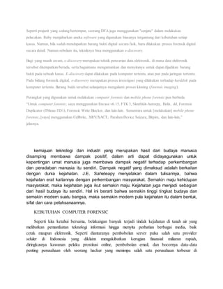 Seperti prajurit yang sedang bertempur, seorang DFA juga menggunakan "senjata" dalam melakukan
pelacakan. Ruby menjabarkan aneka software yang digunakan biasanya tergantung dari kebutuhan setiap
kasus. Namun, bila sudah mendapatkan barang bukti digital secara fisik, baru dilakukan proses forensik digital
secara detail. Namun sebelum itu, tekniknya bisa menggunakan e-discovery.
Bagi yang masih awam, e-discovery merupakan teknik pencarian data elektronik, di mana data elektronik
tersebut ditempatkan/berada, serta bagaimana mengamankan dan menyitanya untuk dapat dijadikan barang
bukti pada sebuah kasus. E-discovery dapat dilakukan pada komputer tertentu, atau pun pada jaringan tertentu.
Pada bidang forensik digital, e-discovery merupakan proses investigasi yang dilakukan terhadap harddisk pada
komputer tertentu. Barang bukti tersebut selanjutnya mengalami proses kloning (forensic imaging).
Perangkat yang digunakan untuk melakukan computer forensic dan mobile phone forensic pun berbeda.
“Untuk computer forensic, saya menggunakan Encase v6.15, FTK3, Sleuthkit-Autospy, Helix, dd, Forensic
Duplicator (Tbleau-TD1), Forensic Write Blocker, dan lain-lain. Sementara untuk [melakukan] mobile phone
forensic, [saya] menggunakan Cellbrite, XRY/XACT, Paraben Device Seizure, Bitpim, dan lain-lain,”
jelasnya.
kemajuan teknologi dan industri yang merupakan hasil dari budaya manusia
disamping membawa dampak positif, dalam arti dapat didayagunakan untuk
kepentingan umat manusia juga membawa dampak negatif terhadap perkembangan
dan peradaban manusia itu sendiri. Dampak negatif yang dimaksud adalah berkaitan
dengan dunia kejahatan. J.E. Saheteapy menyatakan dalam tulisannya, bahwa
kejahatan erat kaitannya dengan perkembangan masyarakat. Semakin maju kehidupan
masyarakat, maka kejahatan juga ikut semakin maju. Kejahatan juga menjadi sebagian
dari hasil budaya itu sendiri. Hal ini berarti bahwa semakin tinggi tingkat budaya dan
semakin modern suatu bangsa, maka semakin modern pula kejahatan itu dalam bentuk,
sifat dan cara pelaksanaannya.
KEBUTUHAN COMPUTER FORENSIC
Seperti kita ketahui bersama, belakangan banyak terjadi tindak kejahatan di tanah air yang
melibatkan pemanfaatan teknologi informasi hingga menyita perhatian berbagai media, baik
cetak maupun elektronik. Seperti diantaranya pembobolan server pulsa salah satu provider
seluler di Indonesia yang diklaim mengakibatkan kerugian finansial miliaran rupiah,
diringkusnya kawanan pelaku prostitusi online, pembobolan email, dan bocornya data-data
penting perusahaan oleh seorang hacker yang menimpa salah satu perusahaan terbesar di
 