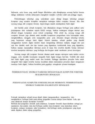 Indonesia, serta kasus yang masih hangat diberitakan yaitu ditangkapnya seorang hacker karena
diduga melakukan website defacement (mengubah tampilan website) salah satu petinggi negara.
Perkembangan teknologi yang sedemikian cepat diiringi dengan teknologi jaringan
komputer yang semakin kompleks merupakan tantangan dalam computer forensic. Jika dulu
seorang tenaga ahli computer forensic dapat dengan mudah mendapatkan bukti digtal
dari hardisk pada sebuah komputer, kini dihadapkan dengan berbagai jenis aplikasi serta
penyimpanan data redundant seperti RAID storage, bahkan terintegrasi dengan internet atau
dikenal dengan komputasi awan (cloud computing). Oleh sebab itu, seorang tenaga ahli
computer forensic juga dituntut untuk memiliki kompetensi pengetahuan serta ketrampilan untuk
mengidentifikasi, menggali, serta menganalisis jenis- jenis dokumen dengan teknologi tertentu
yang berpotensi sebagai bukti digital. Seperti misalnya, sebuah gambar yang diambil
menggunakan kamera digital modern dapat mengandung informasi meliputi, tanggal dan jam
saat foto diambil, merk dan tipe kamera yang digunakan, karakteristik lensa yang digunakan,
bahkan mampu menampilkan informasi posisi di mana foto tersebut diambil. Semua informasi
tersebut merupakan informasi yang berharga dan berguna untuk membantu proses investigasi.
Seorang tenaga ahli computer forensic dituntut untuk mampu merespon suatu insiden secara
tanggap, serta memiliki kecakapan mengolah bukti digital dengan hati-hati. Terlebih sifat alami
dari bukti digital yang mudah rusak dan berubah. Sehingga diperlukan prosedur baku untuk
mengolah bukti digital tersebut karena kesalahan dalam menerapkan prosedur dapat mengancam
rusaknya bukti digital, bahkan berakibat pada gagalnya serangkaian proses investigasi.
PEMBERANTASAN SINDIKAT NARKOBA MENGGUNAKAN KOMPUTER FORENSIK
DI KABUPATEN BENGKALIS
PEMANFAATAN KOMPUTER FORENSIK DALAM MEMBANTU PEMBERANTASAN
SINDIKAT NARKOBA DI KABUPATEN BENGKALIS
Forensik merupakan sebuah proses ilmiah dalam mengumpulkan, menganalisis, dan
menghadirkan berbagai bukti pada sidang pengadilan karena adanya kasus hukum. Lalu, apa
yang dimaksud dengan Komputer Forensik?
Berbeda dari pengertian forensik pada umumnya, komputer forensik dapat diartikan sebagai pe-
ngumpulan dan analisis data dari berbagai sumber daya komputer yang mencakup sistem
komputer, jaringan komputer, jalur komunikasi, dan berbagai media penyimpanan yang layak
untuk diajukan dalam sidang pengadilan.
 