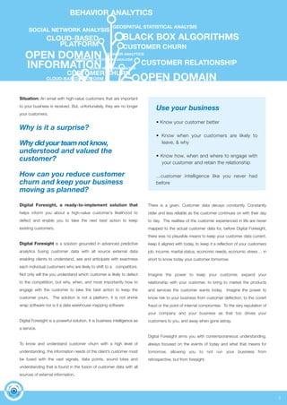 3 
BEHAVIOR ANALYTICS 
GEOSPATIAL STATISTICAL ANALYSIS 
SOCIAL NETWORK ANALYSIS 
CLOUD-BASED 
PLATFORM 
OPEN DOMAIN 
INFORMATION 
BLACK BOX ALGORITHMS 
CUSTOMER CHURN 
Situation: An email with high-value customers that are important 
to your business is received. But, unfortunately, they are no longer 
your customers. 
Why is it a surprise? 
Why did your team not know, 
understood and valued the 
customer? 
How can you reduce customer 
churn and keep your business 
moving as planned? 
Digital Foresight, a ready-to-implement solution that 
helps inform you about a high-value customer’s likelihood to 
defect and enable you to take the next best action to keep 
existing customers. 
Digital Foresight is a solution grounded in advanced predictive 
analytics fusing customer data with all source external data 
enabling clients to understand, see and anticipate with exactness 
each individual customers who are likely to shift to a competitors. 
Not only will the you understand which customer is likely to defect 
to the competition, but why, when, and most importantly how to 
engage with the customer to take the best action to keep the 
customer yours. The solution is not a platform, it is not shrink 
wrap software nor is it a data warehouse mapping software. 
Digital Foresight is a powerful solution, It is business intelligence as 
a service. 
To know and understand customer churn with a high level of 
understanding, the information needs of the client’s customer must 
be fused with the vast signals, data points, sound bites and 
understanding that is found in the fusion of customer data with all 
sources of external information. 
CUSTOMER RELATIONSHIP 
Use your business 
• Know your customer better 
• Know when your customers are likely to 
leave, & why 
• Know how, when and where to engage with 
your customer and retain the relationship 
...customer intelligence like you never had 
before 
There is a given. Customer data decays constantly. Constantly 
older and less reliable as the customer continues on with their day 
to day. The realities of the customer experienced in life are never 
mapped to the actual customer data for, before Digital Foresight, 
there was no plausible means to keep your customer data current, 
keep it aligned with today, to keep it a reflection of your customers 
job, income, marital status, economic needs, economic stress ... in 
short to know today your customer tomorrow. 
Imagine the power to keep your customer, expand your 
relationship with your customer, to bring to market the products 
and services the customer wants today. Imagine the power to 
know risk to your business from customer defection, to the covert 
fraud or the point of internal compromise. To the very reputation of 
your company and your business as that too drives your 
customers to you, and away when gone astray. 
Digital Foresight arms you with contemporaneous understanding, 
always focused on the events of today and what that means for 
tomorrow, allowing you to not run your business from 
retrospective, but from foresight. 
BEHAVIOR ANALYTICS 
GEOSPATIAL STATISTICAL ANALYSIS 
SOCIAL NETWORK ANALYSIS 
CLOUD-BASED PLATFORM 
OPEN DOMAIN 
INFORMATION 
CUSTOMER CHURN 
 