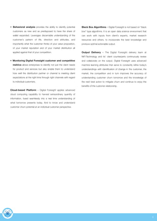 5 
• Behavioral analysis provides the ability to identify potential 
customers as new and as predisposed to have the share of 
wallet expanded. Leverages discernable understanding of the 
customer’s pattern of life, direction and attitudes, and 
importantly what the customer thinks of your value proposition, 
of your market reputation and of your market distribution all 
applied against that of your competition. 
• Monitoring Digital Foresight customer and competitive 
metrics allows enterprises to identify not just the client needs 
for product and services but also enable them to understand 
how well the distribution partner or channel is meeting client 
expectations at the right time through right channels with regard 
to individual customers. 
Cloud-based Platform – Digital Foresight applies advanced 
cloud computing capability to harvest extraordinary quantity of 
information, fused seamlessly into a real time understanding of 
what tomorrow presents today. And to know and understand 
customer churn potential at an individual customer perspective. 
Black Box Algorithms – Digital Foresight is not based on “black 
box” type algorithms. It is an open data science environment that 
can work with inputs from client’s experts, market research 
resources and others, to incorporate the best knowledge and 
produce optimal actionable output. 
Output Delivery – The Digital Foresight delivery team at 
NIIT-Technology and its’ client counterparts continuously review 
and collaborate on the output. Digital Foresight uses advanced 
machine learning attributes that serve to constantly refine today’s 
understandings with identification of change in the customer, the 
market, the competition and in turn improves the accuracy of 
understanding customer churn tomorrow and the knowledge of 
the next best action to mitigate churn and continue to enjoy the 
benefits of the customer relationship. 
 