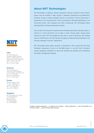 D_66_060814 
About NIIT Technologies 
NIIT Technologies is a leading IT solutions organization, servicing customers in North America, 
Europe, Asia and Australia. It offers services in Application Development and Maintenance, 
Enterprise Solutions including Managed Services and Business Process Outsourcing to 
organisations in the Financial Services, Travel & Transportation, Manufacturing/Distribution, and 
Government sectors. With employees over 8,000+ professionals, NIIT Technologies follows 
global standards of software development processes. 
Over the years the Company has forged extremely rewarding relationships with global majors, a 
testimony to mutual commitment and its ability to retain marquee clients, drawing repeat 
business from them. NIIT Technologies has been able to scale its interactions with marquee 
clients in the BFSI sector, the Travel Transport & Logistics and Manufacturing & Distribution, into 
extremely meaningful, multi-year "collaborations. 
NIIT Technologies follows global standards of development, which include ISO 9001:2000 
Certification, assessment at Level 5 for SEI-CMMi version 1.2 and ISO 27001 information 
security management certification. Its data centre operations are assessed at the international 
ISO 20000 IT management standards. 
Write to us at marketing@niit-tech.com www.niit-tech.com 
India 
NIIT Technologies Ltd. 
Corporate Heights (Tapasya) 
Plot No. 5, EFGH, Sector 126 
Noida-Greater Noida Expressway 
Noida – 201301, U.P., India 
Ph: + 91 120 7119100 
Fax: + 91 120 7119150 
Americas 
NIIT Technologies Inc., 
1050 Crown Pointe Parkway 
5th Floor, Atlanta, GA 30338, USA 
Ph: +1 770 551 9494 
Toll Free: +1 888 454 NIIT 
Fax: +1 770 551 9229 
Europe 
NIIT Technologies Limited 
2nd Floor, 47 Mark Lane 
London - EC3R 7QQ, U.K. 
Ph: +44 20 70020700 
Fax: +44 20 70020701 
Singapore 
NIIT Technologies Pte. Limited 
31 Kaki Bukit Road 3 
#05-13 Techlink 
Singapore 417818 
Ph: +65 68488300 
Fax: +65 68488322 
A leading IT solutions organization | 21 locations and 16 countries | 8000+ professionals | Level 5 of SEI-CMMi, ver1.2 
ISO 27001 certified | Level 5 of People CMM Framework 
