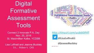 Digital
Formative
Assessment
Tools
Connect 2 Innovate P.A. Day
Nov. 25, 2016
St. Maximillian Kolbe, YCDSB
Lisa Loffredi and Jeanne Buckley
St. Robert CHS
http://tinyurl.com/ycdsbDFAT
@LisaLoffredi1
@JeanneBuckley
 
