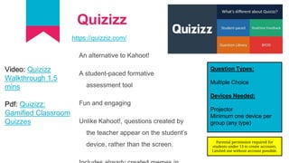 Quizizz
https://quizziz.com/
An alternative to Kahoot!
A student-paced formative
assessment tool
Fun and engaging
Unlike Kahoot!, questions created by
the teacher appear on the student’s
device, rather than the screen.
Question Types:
Multiple Choice
Devices Needed:
Projector
Minimum one device per
group (any type)
Video: Quizizz
Walkthrough 1.5
mins
Pdf: Quizizz:
Gamified Classroom
Quizzes
Parental permission required for
students under 13 to create accounts.
Limited use without account possible.
 