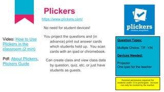 Plickers
https://www.plickers.com/
No need for student devices!
You project the questions and (in
advance) print out answer cards
which students hold up. You scan
cards with an ipad or chromebook.
Can create class and view class data
by question, quiz, etc. or just have
students as guests.
Question Types:
Multiple Choice, T/F, Y/N
Devices Needed:
Projector
One Ipad for the teacher
Video: How to Use
Plickers in the
classroom (2 min)
Pdf: About Plickers,
Plickers Guide
Parental permission required for
students under 13 to participate. Account
can only be created by the teacher.
 