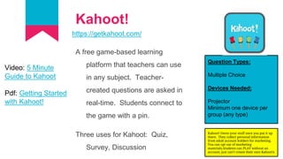 Kahoot!
https://getkahoot.com/
A free game-based learning
platform that teachers can use
in any subject. Teacher-
created questions are asked in
real-time. Students connect to
the game with a pin.
Three uses for Kahoot: Quiz,
Survey, Discussion
Question Types:
Multiple Choice
Devices Needed:
Projector
Minimum one device per
group (any type)
Video: 5 Minute
Guide to Kahoot
Pdf: Getting Started
with Kahoot!
Kahoot! Owns your stuff once you put it up
there. They collect personal information
from adult account holders for marketing.
You can opt out of marketing
materials.Students can PLAY without an
account, just can’t create their own Kahoot!s
 