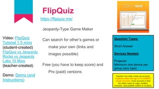 FlipQuiz
https://flipquiz.me/
Jeopardy-Type Game Maker
Can search for other’s games or
make your own (links and
images possible)
Free (you have to keep score) and
Pro (paid) versions
Question Types:
Short Answer
Devices Needed:
Projector
Minimum one device per
group (any type)
Video: FlipQuiz
Tutorial 1.5 mins
(student-created)
FlipQuiz vs Jeopardy
Rocks vs Jeopardy
Labs 10 Mins
(teacher-created)
Demo: Demo (and
Instructions)
Teacher can only create an account.
Students under the age of 13 CANNOT
create accounts. Your account is free
for other users to copy, modiry,
recreate, and publish online or in print.
 