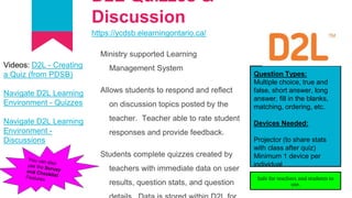D2L Quizzes &
Discussion
https://ycdsb.elearningontario.ca/
Ministry supported Learning
Management System
Allows students to respond and reflect
on discussion topics posted by the
teacher. Teacher able to rate student
responses and provide feedback.
Students complete quizzes created by
teachers with immediate data on user
results, question stats, and question
Question Types:
Multiple choice, true and
false, short answer, long
answer, fill in the blanks,
matching, ordering, etc.
Devices Needed:
Projector (to share stats
with class after quiz)
Minimum 1 device per
individual
Videos: D2L - Creating
a Quiz (from PDSB)
Navigate D2L Learning
Environment - Quizzes
Navigate D2L Learning
Environment -
Discussions
Safe for teachers and students to
use.
 