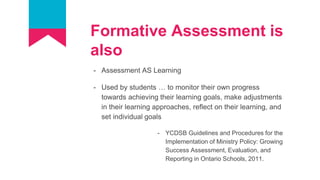 Formative Assessment is
also
- Assessment AS Learning
- Used by students … to monitor their own progress
towards achieving their learning goals, make adjustments
in their learning approaches, reflect on their learning, and
set individual goals
- YCDSB Guidelines and Procedures for the
Implementation of Ministry Policy: Growing
Success Assessment, Evaluation, and
Reporting in Ontario Schools, 2011.
 