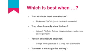 Which is best when …?
- Your students don’t have devices?
- Plickers or FlipQuiz (no student devices needed)
- Your class has only a few devices?
- Kahoot!, FlipQuiz, Quizes, (playing in team mode -- one
device per team)
- You are an absolute beginner?
- Google forms (because its GAFE), Poll Everywhere
- You want a metacognitive activity?
 