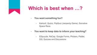 Which is best when …?
- You want something fun?
- Kahoot!, Quiziz, FlipQuiz (Jeopardy Game), Socrative
Space Race.
- You want to keep data to inform your teaching?
- EDpuzzle, ReCap, Google Forms, Plickers, Padlet,
D2L Quizzes and Discussions
 