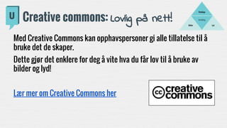 Fortelling
LydBilder
Filmklipp
Creative commons: Lovlig på nett!
Med Creative Commons kan opphavspersoner gi alle tillatelse til å
bruke det de skaper.
Dette gjør det enklere for deg å vite hva du får lov til å bruke av
bilder og lyd!
Lær mer om Creative Commons her
 