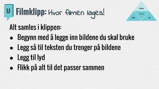 Fortelling
LydBilder
Filmklipp
Filmklipp: Hvor filmen lages!
Alt samles i klippen:
● Begynn med å legge inn bildene du skal bruke
● Legg så til teksten du trenger på bildene
● Legg til lyd
● Flikk på alt til det passer sammen
 
