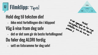 Fortelling
LydBilder
Filmklipp
Filmklipp: Tips!
Hold deg til teksten din!
- ikke mist fortellingen din i klippen!
Våg å vise fram deg selv
- det er det som gir de beste fortellingene!
Du føler deg ALDRI ferdig
- sett en tidsramme for deg selv!
HUSK!
Vi blir sjøsyke av for mye
bevegelse, bruk litt færre
effekter enn du tror er
passe ;)
 