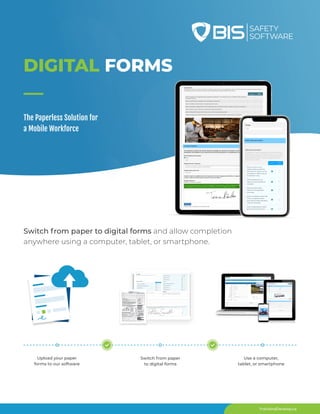 TrainAndDevelop.ca
Switch from paper to digital forms and allow completion
anywhere using a computer, tablet, or smartphone.
Switch from paper
to digital forms
DIGITAL FORMS
The Paperless Solution for
a Mobile Workforce
Upload your paper
forms to our software
Use a computer,
tablet, or smartphone
 