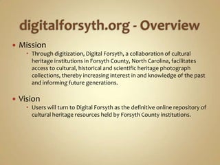 digitalforsyth.org - OverviewMissionThrough digitization, Digital Forsyth, a collaboration of cultural heritage institutions in Forsyth County, North Carolina, facilitates access to cultural, historical and scientific heritage photograph collections, thereby increasing interest in and knowledge of the past and informing future generations.VisionUsers will turn to Digital Forsyth as the definitive online repository of cultural heritage resources held by Forsyth County institutions.