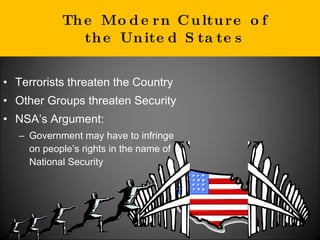 The Modern Culture of the United States Terrorists threaten the Country Other Groups threaten Security NSA’s Argument: Government may have to infringe on people’s rights in the name of National Security  