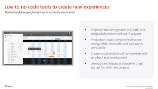 ©2020 Adobe. All Rights Reserved. Adobe
Confidential.
• Empower marketing teams to create, edit,
and publish content without IT support
• Production-ready components that are
configurable, extensible, and backwards
compatible
• Create visual variations of components with
zero back end development
• Leverage archetypes as a baseline to get
started fast with new projects
Low to no code tools to create new experiences
Marketer and developer friendly tools to accelerate time to value
 