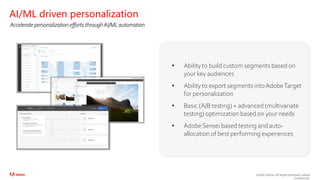 ©2020 Adobe. All Rights Reserved. Adobe
Confidential.
• Ability to build custom segments based on
your key audiences
• Ability to export segments intoAdobeTarget
for personalization
• Basic (A/B testing) + advanced (multivariate
testing) optimization based on your needs
• Adobe Sensei based testing and auto-
allocation of best performing experiences
AI/ML driven personalization
Accelerate personalization efforts throughAI/ML automation
 