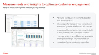 ©2020 Adobe. All Rights Reserved. Adobe
Confidential.
• Ability to build custom segments based on
your key audiences
• Measure performance of your content and
assets at a granular level across all channels
• Understand the consumer journey with built-
in templates or custom analysis projects
• Leverage analysis to build custom segments
and export toTarget for personalization
• UseAdobe Sensei to identify anomalies
Measurements and insights to optimize customer engagement
Ability to build custom segments based on your key audiences
 
