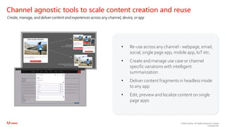 ©2020 Adobe. All Rights Reserved. Adobe
Confidential.
• Re-use across any channel - webpage, email,
social, single page app, mobile app, IoT etc.
• Create and manage use case or channel
specific variations with intelligent
summarization
• Deliver content fragments in headless mode
to any app
• Edit, preview and localize content on single
page apps
Channel agnostic tools to scale content creation and reuse
Create, manage, and deliver content and experiences across any channel, device, or app
 