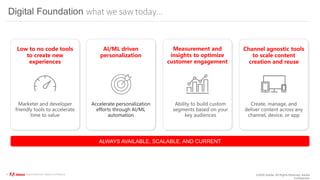 ©2020 Adobe. All Rights Reserved. Adobe
Confidential.
© 2020 Adobe. All Rights Reserved. Adobe Confidential.
Digital Foundation what we saw today…
Create, manage, and
deliver content across any
channel, device, or app
Low to no code tools
to create new
experiences
Marketer and developer
friendly tools to accelerate
time to value
Ability to build custom
segments based on your
key audiences
Accelerate personalization
efforts through AI/ML
automation
AI/ML driven
personalization
Measurement and
insights to optimize
customer engagement
Channel agnostic tools
to scale content
creation and reuse
ALWAYS AVAILABLE, SCALABLE, AND CURRENT
 