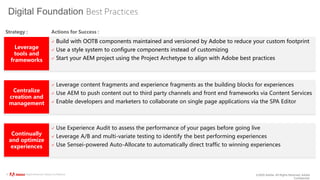 ©2020 Adobe. All Rights Reserved. Adobe
Confidential.
© 2020 Adobe. All Rights Reserved. Adobe Confidential.
Digital Foundation Best Practices
Leverage
tools and
frameworks
 Build with OOTB components maintained and versioned by Adobe to reduce your custom footprint
 Use a style system to configure components instead of customizing
 Start your AEM project using the Project Archetype to align with Adobe best practices
Centralize
creation and
management
 Leverage content fragments and experience fragments as the building blocks for experiences
 Use AEM to push content out to third party channels and front end frameworks via Content Services
 Enable developers and marketers to collaborate on single page applications via the SPA Editor
Continually
and optimize
experiences
 Use Experience Audit to assess the performance of your pages before going live
 Leverage A/B and multi-variate testing to identify the best performing experiences
 Use Sensei-powered Auto-Allocate to automatically direct traffic to winning experiences
Strategy : Actions for Success :
 