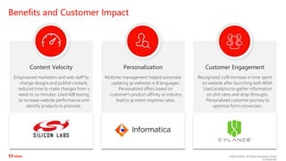 ©2020 Adobe. All Rights Reserved. Adobe
Confidential.
Benefits and Customer Impact
Empowered marketers and web staff to
change designs and publish content,
reduced time to make changes from 1
week to 20 minutes. Used A/B testing
to increase website performance and
identify products to promote.
Content Velocity
Multisite management helped automate
updating 30 websites in 8 languages.
Personalized offers based on
customer’s product affinity or industry
lead to 3x event response rates.
Personalization
Recognized 22% increase in time spent
on website after launching with AEM.
Used analytics to gather information
on click rates and drop-throughs.
Personalized customer journey to
optimize form conversion.
Customer Engagement
 