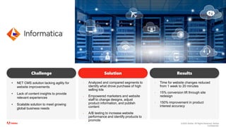 ©2020 Adobe. All Rights Reserved. Adobe
Confidential.
• NET CMS solution lacking agility for
website improvements
• Lack of content insights to provide
relevant experiences
• Scalable solution to meet growing
global business needs
Challenge
• Analyzed and compared segments to
identify what drove purchase of high
selling kits
• Empowered marketers and website
staff to change designs, adjust
product information, and publish
content
• A/B testing to increase website
performance and identify products to
promote
Solution
• Time for website changes reduced
from 1 week to 20 minutes
• 15% conversion lift through site
redesign
• 150% improvement in product
interest accuracy
Results
 