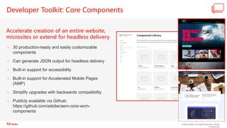 ©2020 Adobe. All Rights Reserved. Adobe
Confidential.
Developer Toolkit: Core Components
Accelerate creation of an entire website,
microsites or extend for headless delivery
• 30 production-ready and easily customizable
components
• Can generate JSON output for headless delivery
• Built-in support for accessibility
• Built-in support for Accelerated Mobile Pages
(AMP)
• Simplify upgrades with backwards compatibility
• Publicly available via Github:
https://github.com/adobe/aem-core-wcm-
components
 