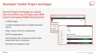 ©2020 Adobe. All Rights Reserved. Adobe
Confidential.
Developer Toolkit: Project Archetype
Use the Project Archetype as a quick
and convenient way to begin your AEM
project leveraging Adobe best practices
• 2 default pages
• 1 content template based on editable template
feature
• Page, content, and form components
• OOTB Configurations
• Client libraries with component specific styles
stored within each component
• Unit tests and integration tests
 