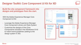 ©2020 Adobe. All Rights Reserved. Adobe
Confidential.
Designer Toolkit: Core Component UI Kit for XD
Build the site component framework into
designs and prototypes from the start.
With the Adobe Experience Manager Core
Component UI Kit:
• Leverage the Adobe Experience Manager
Core Component Library and Style System
• Customize the designs of the Core
Components included in the Wireframe UI kit
to match brand guidelines (adding to the
design system in XD)
 