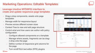 ©2020 Adobe. All Rights Reserved. Adobe
Confidential.
Marketing Operations: Editable Templates
Leverage intuitive WYSIWYG interface to
create and update responsive page templates
• Drag-n-drop components, assets onto page
templates
• Manage width for responsive layout
• Preview across different screen sizes
• Content Tree to view and edit page structure
• Control what and how users can author with policy
configuration
• Configure allowed components on a template
• Manage where assets, fragments can be drag-
n-drop onto the page
• Define number of responsive grid columns for
the page
• Turn on/off Rich text editor (RTE) plugins
 