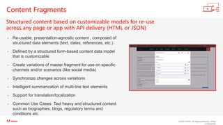 ©2020 Adobe. All Rights Reserved. Adobe
Confidential.
Content Fragments
Structured content based on customizable models for re-use
across any page or app with API delivery (HTML or JSON)
• Re-usable, presentation-agnostic content , composed of
structured data elements (text, dates, references, etc.)
• Defined by a structured form-based content data model
that is customizable
• Create variations of master fragment for use on specific
channels and/or scenarios (like social media)
• Synchronize changes across variations
• Intelligent summarization of multi-line text elements
• Support for translation/localization
• Common Use Cases: Text heavy and structured content
such as biographies, blogs, regulatory terms and
conditions etc.
 