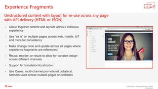 ©2020 Adobe. All Rights Reserved. Adobe
Confidential.
Experience Fragments
Unstructured content with layout for re-use across any page
with API delivery (HTML or JSON)
• Group together content and layouts within a cohesive
experience
• Use “as is” on multiple pages across web, mobile, IoT
and more for consistency
• Make change once and update across all pages where
experience fragments are referenced
• Reuse, reorder, or resize to allow for variable design
across different channels
• Support for translation/localization
• Use Cases: multi-channel promotional collateral,
banners used across multiple pages on websites
 