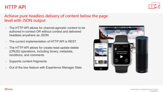 ©2020 Adobe. All Rights Reserved. Adobe
Confidential.
HTTP API
Achieve pure headless delivery of content below the page
level with JSON output
• The HTTP API allows for channel-agnostic content to be
authored in-context OR without context and delivered
headless anywhere as JSON
• The current implementation of HTTP API is REST
• The HTTP API allows for create-read-update-delete
(CRUD) operations, including binary, metadata,
renditions, and comments
• Supports content fragments
• Out of the box feature with Experience Manager Sites
 