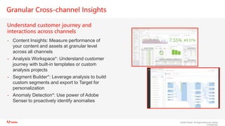 ©2020 Adobe. All Rights Reserved. Adobe
Confidential.
Granular Cross-channel Insights
Understand customer journey and
interactions across channels
• Content Insights: Measure performance of
your content and assets at granular level
across all channels
• Analysis Workspace*: Understand customer
journey with built-in templates or custom
analysis projects
• Segment Builder*: Leverage analysis to build
custom segments and export to Target for
personalization
• Anomaly Detection*: Use power of Adobe
Sensei to proactively identify anomalies
 