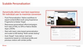 ©2020 Adobe. All Rights Reserved. Adobe
Confidential.
Scalable Personalization
Dynamically deliver next best experience
for individual user to maximize conversion
• Fluid Personalization: Native workflows to
export content/offers built using Experience
Fragments to Adobe Target
• Repurpose personalized offers/campaigns
from web (HTML) to SPA or Native Mobile
Apps (JSON)
• Start with basic rules-based personalization
and scale to A/B testing* Multi-variate testing*
• Auto-Target*: Auto-deliver next best
experience based on individual profile and
previous visitors with similar profile
 