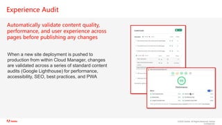 ©2020 Adobe. All Rights Reserved. Adobe
Confidential.
Experience Audit
Automatically validate content quality,
performance, and user experience across
pages before publishing any changes
When a new site deployment is pushed to
production from within Cloud Manager, changes
are validated across a series of standard content
audits (Google Lighthouse) for performance,
accessibility, SEO, best practices, and PWA
 