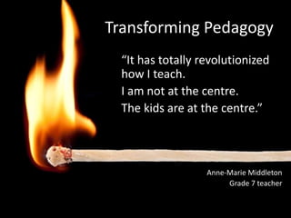 Transforming Pedagogy
  “It has totally revolutionized
  how I teach.
  I am not at the centre.
  The kids are at the centre.”



                   Anne-Marie Middleton
                          Grade 7 teacher
                     Hillcrest Elementary
 