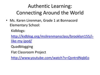 Authentic Learning:
      Connecting Around the World
• Ms. Karen Lirenman, Grade 1 at Bonnacord
  Elementary School:
   Kidblogs:
   http://kidblog.org/mslirenmansclass/brooklyn155/i-
   like-my-ipod/
   Quadblogging
   Flat Classroom Project
   http://www.youtube.com/watch?v=QsntrdNqbEo
 