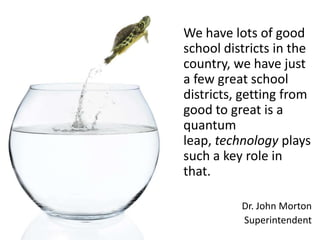 We have lots of good
school districts in the
country, we have just
a few great school
districts, getting from
good to great is a
quantum
leap, technology plays
such a key role in
that.

          Dr. John Morton
          Superintendent
 