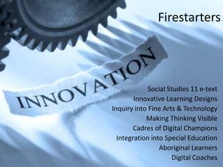 Firestarters




             Social Studies 11 e-text
        Innovative Learning Designs
Inquiry into Fine Arts & Technology
            Making Thinking Visible
        Cadres of Digital Champions
  Integration into Special Education
                 Aboriginal Learners
                      Digital Coaches
 