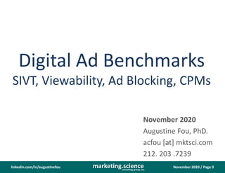 November 2020 / Page 0marketing.scienceconsulting group, inc.
linkedin.com/in/augustinefou
Digital Ad Benchmarks
SIVT, Viewability, Ad Blocking, CPMs
November 2020
Augustine Fou, PhD.
acfou [at] mktsci.com
212. 203 .7239
 