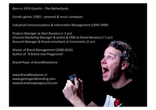 Born	
  in	
  1974	
  Utrecht	
  –	
  The	
  Netherlands	
  	
  

FanaGc	
  gamer	
  (1982	
  –	
  present)	
  &	
  music	
  composer	
  

Industrial	
  CommunicaGons	
  &	
  InformaGon	
  Management	
  (1994-­‐1999)	
  	
  
         Loves	
  to	
  play	
  
Product	
  Manager	
  at	
  Atari	
  Benelux	
  (<	
  3	
  yrs)	
  	
  
Channel	
  MarkeGng	
  Manager	
  &	
  online	
  &	
  CRM	
  at	
  Diesel	
  Benelux	
  (<	
  5	
  yrs)	
  	
  
Account	
  Manager	
  &	
  Brand	
  consultant	
  at	
  Crossmarks	
  (2	
  yrs)	
  	
  

Master	
  of	
  Brand	
  Management	
  (2008-­‐2010)	
  	
  
Author	
  of	
  	
  ‘A	
  Brand	
  new	
  Playground’	
  	
  	
  

Brand	
  Player	
  at	
  BrandNewGame	
  	
  


www.BrandNewGame.nl	
  
www.gamingandbranding.com	
  	
  
www.brandnewplayground.com	
  	
  
 