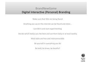 BrandNewGame	
  
      Digital	
  InteracGve	
  (Personal)	
  Branding	
  

                           Make	
  sure	
  that	
  YOU	
  are	
  being	
  found	
  	
  

          Anything	
  you	
  say	
  on	
  the	
  internet	
  can	
  be	
  found	
  and	
  sGcks…	
  	
  

                             Just	
  DO	
  it	
  and	
  start	
  experimenGng	
  	
  

Decide	
  which	
  tool(s)	
  you	
  like	
  best	
  and	
  use	
  them	
  daily	
  or	
  at	
  least	
  weekly	
  

                        Most	
  tools	
  are	
  free	
  and	
  interconnecGble	
  	
  

                               Be	
  yourself	
  in	
  everything	
  you	
  do	
  	
  

                                Be	
  bold,	
  be	
  brave,	
  be	
  beaGful!	
  	
  
 
