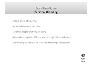 BrandNewGame	
  
                                       Personal	
  Branding	
  

Choose	
  a	
  ﬁeld	
  of	
  experGse	
  	
  

Focus	
  and	
  become	
  a	
  specialist	
  	
  

Tell	
  other	
  people	
  what	
  you	
  are	
  doing	
  	
  

Over	
  and	
  over	
  again	
  in	
  diﬀerent	
  ways	
  through	
  diﬀerent	
  channels	
  	
  

Use	
  both	
  digital	
  and	
  real-­‐life	
  stuﬀ	
  and	
  interchange	
  that	
  content	
  	
  
 