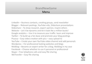 BrandNewGame	
  
                                             Menu	
  


LinkedIn	
  –	
  Business	
  contacts,	
  creaGng	
  groups,	
  send	
  newsle`er	
  	
  
Blogger	
  –	
  Relevant	
  posGngs,	
  YouTube	
  vids,	
  Slideshare	
  presentaGons	
  	
  
Slideshare	
  –	
  To	
  show	
  research,	
  expert	
  opinion,	
  inspire	
  others	
  	
  
Website	
  –	
  Let	
  it	
  be	
  dynamic	
  and	
  let	
  it	
  look	
  like	
  a	
  million	
  bucks!	
  	
  
Google	
  analyGcs	
  –	
  Use	
  it	
  to	
  measure	
  your	
  traﬃc:	
  learn	
  and	
  improve	
  	
  
Twi`er	
  –	
  To	
  build	
  up	
  a	
  fan-­‐base	
  and	
  promote	
  your	
  blog	
  posGngs	
  	
  
Picassa	
  –	
  Easy	
  video	
  creaGon	
  with	
  pics	
  –	
  easy	
  upload	
  to	
  	
  	
  
YouTube	
  –	
  Create	
  your	
  own	
  YouTube	
  video	
  channel	
  and	
  add	
  personals	
  	
  
Wordpress	
  –	
  For	
  professional	
  looking	
  websites	
  and	
  blogs	
  	
  
Molblog	
  –	
  Become	
  an	
  expert	
  writer	
  for	
  a	
  blog.	
  Molblog	
  in	
  my	
  case	
  	
  
Facebook	
  –	
  Choose	
  whether	
  to	
  use	
  it	
  personal	
  or	
  professional	
  	
  
Skype	
  –	
  Free	
  telephone	
  calls	
  and	
  easy	
  ﬁle	
  sharing	
  	
  
WeTransfer	
  –	
  Easy	
  ﬁle	
  sharing	
  	
  
 