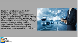 Digital Freight Brokerage Market by
Platform (Specialized Generic
Marketplaces, Crowd Shipping Platform,
Digital Freight Exchange, Tender Platform),
by Development (Desktop, Mobile), by
Transportation mode (Roadways, Seaways,
Airways, Railways) and by End-Use
(Digital/Virtual Forwarders, Logistics
Companies, 3PL): Global Opportunity
Analysis and Industry Forecast, 2023-2032
 