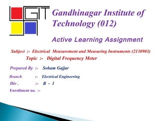 Gandhinagar Institute of
Technology (012)
Prepared By :- Soham Gajjar
Branch :- Electrical Engineering
Div . :- B - 1
Active Learning Assignment
Subject :- Electrical Measurement and Measuring Instruments (2130903)
Enrollment no. :-
Topic :- Digital Frequency Meter
 
